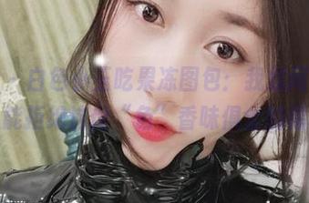 微密圈 - 白色小玉吃果冻图包：我就问，有多少人能拒绝这份“色”香味俱全的福利？